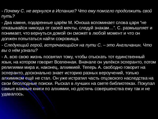 - Почему С. не вернулся в Испанию? Что ему помогло продолжить свой путь? - Два камня, подаренные царём М. Юноша вспоминает слова царя “не отказывайся никогда от своей мечты, следуй знакам…”. С. размышляет и понимает, что вернуться домой он сможет в любой момент и что он должен попытаться найти сокровища. - Следующий герой, встречающийся на пути С. – это Англичанин. Что вы о нём узнали? - А. всю свою жизнь посвятил тому, чтобы отыскать тот единственный язык, на котором говорит Вселенная. Вначале он увлёкся эсперанто, потом религиями мира и, наконец, алхимией. Теперь А. свободно говорит на эсперанто, досконально знает историю разных вероучений, только алхимиком ещё не стал. Он уже истратил часть отцовского наследства на свои бесплодные поиски. Рыскал в лучших на свете библиотеках. Покупал самые важные книги по алхимии, но достичь совершенства ему так и не удавалось. 