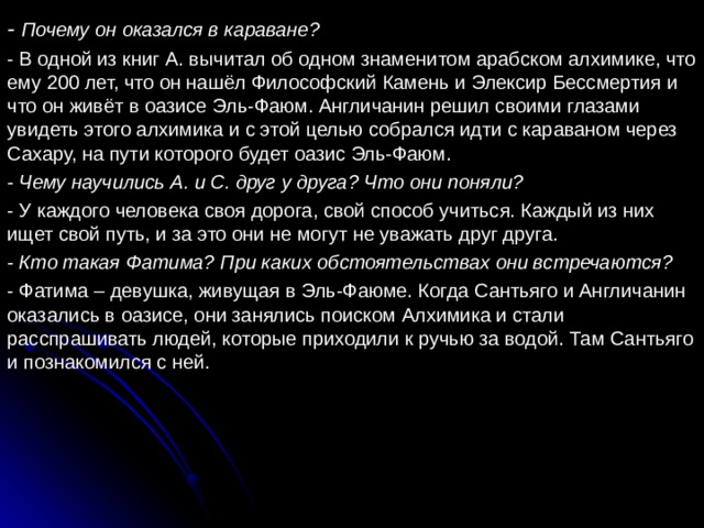 - Почему он оказался в караване? - В одной из книг А. вычитал об одном знаменитом арабском алхимике, что ему 200 лет, что он нашёл Философский Камень и Элексир Бессмертия и что он живёт в оазисе Эль-Фаюм. Англичанин решил своими глазами увидеть этого алхимика и с этой целью собрался идти с караваном через Сахару, на пути которого будет оазис Эль-Фаюм. - Чему научились А. и С. друг у друга? Что они поняли? - У каждого человека своя дорога, свой способ учиться. Каждый из них ищет свой путь, и за это они не могут не уважать друг друга. - Кто такая Фатима? При каких обстоятельствах они встречаются? - Фатима – девушка, живущая в Эль-Фаюме. Когда Сантьяго и Англичанин оказались в оазисе, они занялись поиском Алхимика и стали расспрашивать людей, которые приходили к ручью за водой. Там Сантьяго и познакомился с ней. 