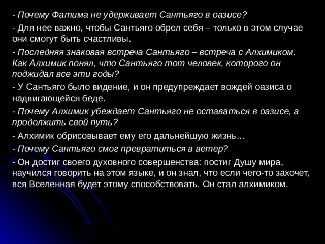 - Почему Фатима не удерживает Сантьяго в оазисе? - Для нее важно, чтобы Сантьяго обрел себя – только в этом случае они смогут быть счастливы. - Последняя знаковая встреча Сантьяго – встреча с Алхимиком. Как Алхимик понял, что Сантьяго тот человек, которого он поджидал все эти годы? - У Сантьяго было видение, и он предупреждает вождей оазиса о надвигающейся беде. - Почему Алхимик убеждает Сантьяго не оставаться в оазисе, а продолжить свой путь? - Алхимик обрисовывает ему его дальнейшую жизнь… - Почему Сантьяго смог превратиться в ветер? - Он достиг своего духовного совершенства: постиг Душу мира, научился говорить на этом языке, и он знал, что если чего-то захочет, вся Вселенная будет этому способствовать. Он стал алхимиком. 
