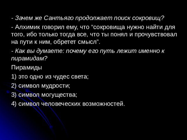 - Зачем же Сантьяго продолжает поиск сокровищ? - Алхимик говорил ему, что “сокровища нужно найти для того, ибо только тогда все, что ты понял и прочувствовал на пути к ним, обретет смысл”. - Как вы думаете: почему его путь лежит именно к пирамидам? Пирамиды 1) это одно из чудес света; 2) символ мудрости; 3) символ могущества; 4) символ человеческих возможностей. 