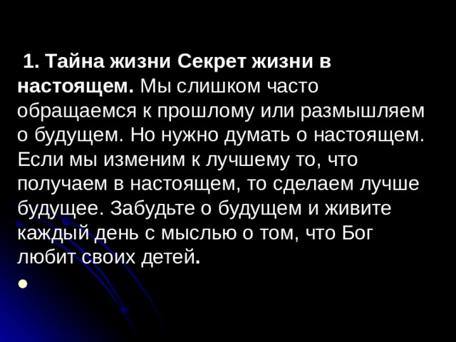  1. Тайна жизни Секрет жизни в настоящем. Мы слишком часто обращаемся к прошлому или размышляем о будущем. Но нужно думать о настоящем. Если мы изменим к лучшему то, что получаем в настоящем, то сделаем лучше будущее. Забудьте о будущем и живите каждый день с мыслью о том, что Бог любит своих детей .  