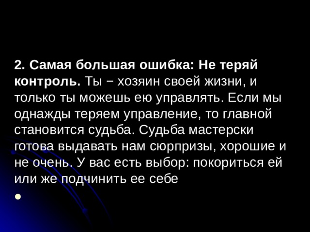2. Самая большая ошибка: Не теряй контроль. Ты − хозяин своей жизни, и только ты можешь ею управлять. Если мы однажды теряем управление, то главной становится судьба. Судьба мастерски готова выдавать нам сюрпризы, хорошие и не очень. У вас есть выбор: покориться ей или же подчинить ее себе 