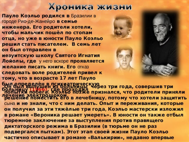 Пауло Коэльо родился в Бразилии в городе Рио-де-Жанейро в семье инженера. Его родители хотели, чтобы мальчик пошёл по стопам отца, но уже в юности Пауло Коэльо решил  стать писателем.  В семь лет он был отправлен в   иезуитскую школу Святого Игнатия Лойолы, где  у него  вскоре проявляется желание писать книги. Его отказ следовать воле родителей привел к тому, что в возрасте 17 лет Пауло был определён в психиатрическую больницу (1966) , где проходил лечение электрошоком . Он был выпушен из больницы через три года, совершив три попытки побега. Коэльо позже признался, что родители приняли решение поместить его в лечебницу , потому что хотели защитить сына  и не знали, что с ним делать. Опыт и переживания, которые он получил за эти тяжёлые три года , Коэльо мастерски изложил в романе «Вероника решает умереть». В юности он также отбыл тюремное заключение за выступления против правящего диктаторского режима в Бразилии (в тюрьме он не раз подвергался пыткам). Этот этап своей жизни Пауло Коэльо частично описывает в романе « Валькирии » , недавно впервые вышедшем на русском языке. 