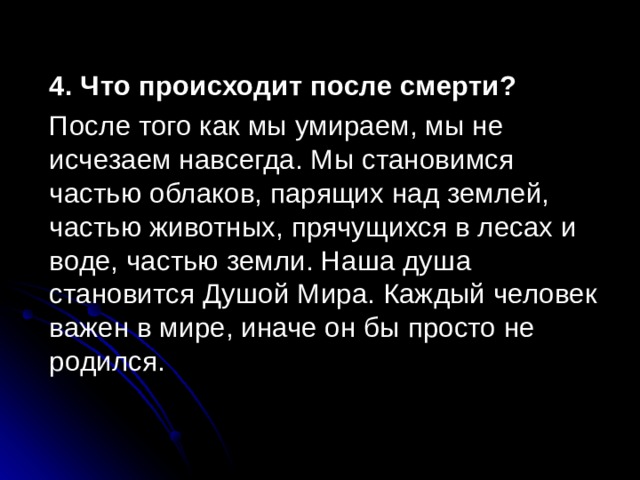 4. Что происходит после смерти?  После того как мы умираем, мы не исчезаем навсегда. Мы становимся частью облаков, парящих над землей, частью животных, прячущихся в лесах и воде, частью земли. Наша душа становится Душой Мира. Каждый человек важен в мире, иначе он бы просто не родился. 
