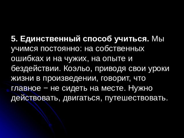 5. Единственный способ учиться. Мы учимся постоянно: на собственных ошибках и на чужих, на опыте и бездействии. Коэльо, приводя свои уроки жизни в произведении, говорит, что главное − не сидеть на месте. Нужно действовать, двигаться, путешествовать. 