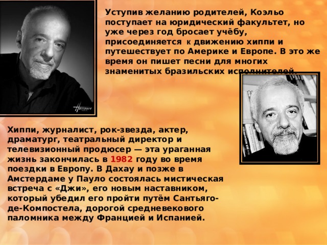 Уступив желанию родителей, Коэльо поступает на юридический факультет, но уже через год бросает учёбу, присоединяется к движению хиппи и путешествует по Америке и Европе. В это же время он пишет песни для многих знаменитых бразильских исполнителей. Хиппи, журналист, рок-звезда, актер, драматург, театральный директор и телевизионный продюсер — эта ураганная жизнь закончилась в 1982 году во время поездки в Европу. В Дахау и позже в Амстердаме у Пауло состоялась мистическая встреча с «Джи», его новым наставником, который убедил его пройти путём Сантьяго-де-Компостела, дорогой средневекового паломника между Францией и Испанией. 