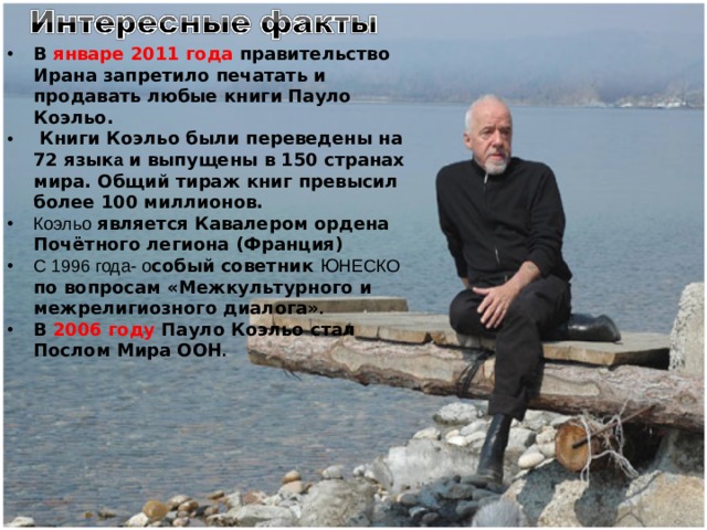 В январе 2011 года правительство Ирана запретило печатать и продавать любые книги Пауло Коэльо.  Книги Коэльо были переведены на 72 язык а и выпущены в 150 странах мира. Общий тираж книг превысил более 100 миллионов. Коэльо является Кавалером ордена Почётного легиона (Франция) С 1996 года-  о собый советник Ю НЕСКО по вопросам «Межкультурного и межрелигиозного диалога» . В 2006 году Пауло Коэльо стал Послом Мира ООН . 