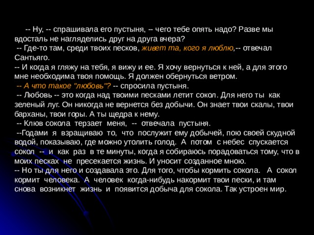  -- Ну, -- спрашивала его пустыня, -- чего тебе опять надо? Разве мы вдосталь не нагляделись друг на друга вчера?  -- Где-то там, среди твоих песков, живет та, кого я люблю , -- отвечал Сантьяго. -- И когда я гляжу на тебя, я вижу и ее. Я хочу вернуться к ней, а для этого мне необходима твоя помощь. Я должен обернуться ветром.  -- А что такое 