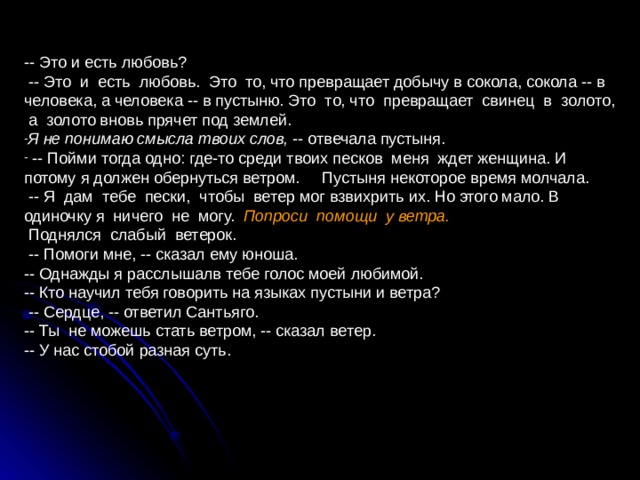 -- Это и есть любовь?  -- Это и есть любовь. Это то, что превращает добычу в сокола, сокола -- в человека, а человека -- в пустыню. Это то, что превращает свинец в золото, а золото вновь прячет под землей. Я не понимаю смысла твоих слов, -- отвечала пустыня.  -- Пойми тогда одно: где-то среди твоих песков меня ждет женщина. И потому я должен обернуться ветром. Пустыня некоторое время молчала.  -- Я дам тебе пески, чтобы ветер мог взвихрить их. Но этого мало. В одиночку я ничего не могу. Попроси помощи у ветра.   Поднялся слабый ветерок.  -- Помоги мне, -- сказал ему юноша. -- Однажды я расслышалв тебе голос моей любимой. -- Кто научил тебя говорить на языках пустыни и ветра?  -- Сердце, -- ответил Сантьяго. -- Ты не можешь стать ветром, -- сказал ветер. -- У нас стобой разная суть. 