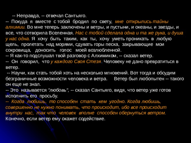  -- Неправда, -- отвечал Сантьяго. -- Покуда я вместе с тобой бродил по свету, мне открылись тайны алхимии. Во мне теперь заключены и ветры, и пустыни, и океаны, и звезды, и все, что сотворила Вселенная. Нас с тобой сделала одна и та же рука, и душа у нас одна.  Я хочу быть таким, как ты, хочу уметь проникать в любую щель, пролетать над морями, сдувать горы песка, закрывающие мои сокровища, доносить голос моей возлюбленной. -- Я как-то подслушал твой разговор с Алхимиком, -- сказал ветер. -- Он говорил, что у каждого Своя Стезя . Человеку не дано превратиться в ветер.  -- Научи, как стать тобой хоть на несколько мгновений. Вот тогда и обсудим безграничные возможности человека и ветра. Ветер был любопытен -- такого он еще не знал. -- Это называется 