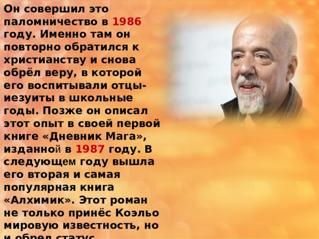 Он совершил это паломничество в 1986 году. Именно там он повторно обратился к христианству и снова обрёл веру, в которой его воспитывали отцы-иезуиты в школьные годы. Позже он описал этот опыт в своей первой книге «Дневник Мага», изданно й в 1987 году. В следующ ем году вышла его вторая и самая популярная книга «Алхимик». Этот роман не только принёс Коэльо мировую известность, но и обрел статус современной классики . 
