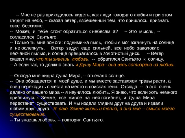  -- Мне не раз приходилось видеть, как люди говорят о любви и при этом глядят на небо, -- сказал ветер, взбешенный тем, что пришлось признать свое бессилие. -- Может, и тебе стоит обратиться к небесам, а? -- Это мысль, -- согласился Сантьяго. -- Только ты мне помоги: подними-ка пыль, чтобы я мог взглянуть на солнце и не ослепнуть. Ветер задул еще сильней, все небо заволокло песчаной пылью, и солнце превратилось в золотистый диск. -- Ветер сказал мне, что ты знаешь любовь , -- обратился Сантьяго к солнцу. -- А если так, то должно знать и Душу Мира -- она ведь сотворена из любви.  -- Отсюда мне видна Душа Мира, -- отвечало солнце. -- Она обращается к моей душе, и мы вместе заставляем травы расти, а овец переходить с места на место в поисках тени. Отсюда -- а это очень далеко от вашего мира -- я научилось любить. Я знаю, что если хоть немного приближусь к Земле, все живое на ней погибнет, и Душа Мира перестанет существовать. И мы издали глядим друг на друга и издали любим друг друга. Я даю Земле жизнь и тепло, а она мне -- смысл моего существования.  -- Ты знаешь любовь, -- повторил Сантьяго. 