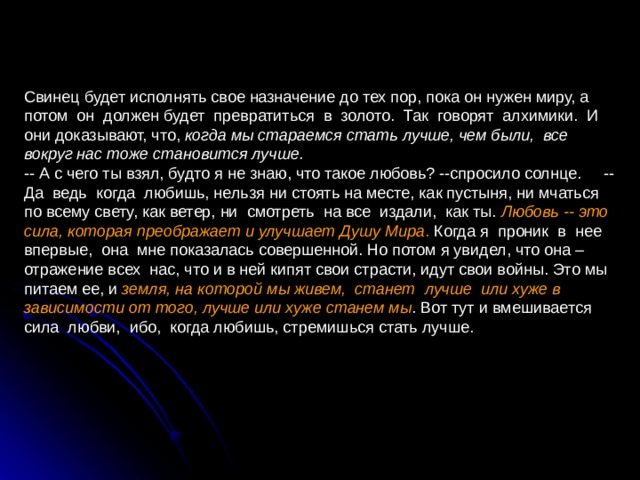 Свинец будет исполнять свое назначение до тех пор, пока он нужен миру, а потом он должен будет превратиться в золото. Так говорят алхимики. И они доказывают, что, когда мы стараемся стать лучше, чем были, все вокруг нас тоже становится лучше.  -- А с чего ты взял, будто я не знаю, что такое любовь? --спросило солнце. -- Да ведь когда любишь, нельзя ни стоять на месте, как пустыня, ни мчаться по всему свету, как ветер, ни смотреть на все издали, как ты. Любовь -- это сила, которая преображает и улучшает Душу Мира . Когда я проник в нее впервые, она мне показалась совершенной. Но потом я увидел, что она – отражение всех нас, что и в ней кипят свои страсти, идут свои войны. Это мы питаем ее, и земля, на которой мы живем, станет лучше или хуже в зависимости от того, лучше или хуже станем мы . Вот тут и вмешивается сила любви, ибо, когда любишь, стремишься стать лучше. 