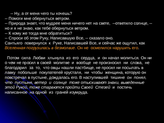  -- Ну, а от меня чего ты хочешь? -- Помоги мне обернуться ветром. -- Природа знает, что мудрее меня ничего нет на свете, --ответило солнце, -- но и я не знаю, как тебе обернуться ветром. -- К кому же тогда мне обратиться? -- Спроси об этом Руку, Написавшую Все, -- сказало оно. Сантьяго повернулся к Руке, Написавшей Все, и сейчас же ощутил, как Вселенная погрузилась в безмолвие . Он не осмелился нарушить его .  Потом сила Любви хлынула из его сердца, и он начал молиться. Он ни о чем не просил в своей молитве и вообще не произносил ни слова, не благодарил за то, что овцы нашли пастбище, не просил ни посылать в лавку побольше покупателей хрусталя, ни чтобы женщина, которую он повстречал в пустыне, дождалась его. В наступившей тишине он понял, что пустыня, ветер и солнце тоже отыскивают знаки, выведенные этой Рукой, тоже стараются пройти Своей Стезей и постичь написанное на одной из граней изумруда. 