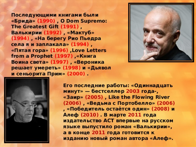 Последующими книгами были «Брида» (1990) , O Dom Supremo: The Greatest Gift (1991)  , Валькирии (1992) , «Мактуб» (1994) , «На берегу Рио Пьедра села я и заплакала» (1994) , «Пятая гора» (1996) , Love Letters from a Prophet (1997)  ,« Книга Воина света» (1997) , «Вероника решает умереть» (1998) и «Дьявол и сеньорита Прим» (2000) .  Его последние работы: «Одиннадцать минут» — бестселлер 2003 года-, «Заир» (2005) , Like the Flowing River (2006) , «Ведьма с Портобелло» (2006) , «Победитель остаётся один» (2008) и Алеф (2010) . В марте 2011 года издательство АСТ впервые на русском языке выпустило роман «Валькирии», а в конце 2011 года готовится к изданию новый роман автора «Алеф». 