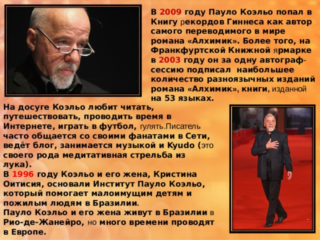В 2009 году Пауло Коэльо попал в Книгу р екордов Гиннеса как автор самого переводимого в мире романа « Алхимик » . Более того, на Франкфуртской Книжной я рмарке в 2003 году он за одну автограф - сессию подписал  наибольшее количество разноязычных изданий романа « Алхимик », книги , изданной на 53 языках.   На досуге Коэльо любит читать, путешествовать, проводить время в Интернете, играть в футбол, гулять.Писатель часто общается со своими фанатами в Сети, ведёт блог, занимается музыкой и Kyudo ( это  своего рода медитативная стрельба из лука). В 1996 году Коэльо и его жена, Кристина Оитисия, основали Институт Пауло Коэльо, который помогает малоимущим детям и пожилым людям в Бразилии .   Пауло Коэльо и его жена живут в Бразилии  в  Рио-де-Жанейро, но много времени проводят в Европе. 
