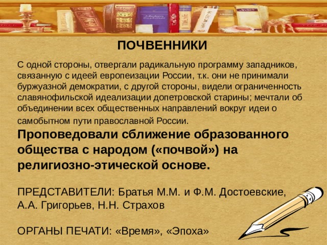 ПОЧВЕННИКИ С одной стороны, отвергали радикальную программу западников, связанную с идеей европеизации России, т.к. они не принимали буржуазной демократии, с другой стороны, видели ограниченность славянофильской идеализации допетровской старины; мечтали об объединении всех общественных направлений вокруг идеи о самобытном пути православной России.  Проповедовали сближение образованного общества с народом («почвой») на религиозно-этической основе. ПРЕДСТАВИТЕЛИ: Братья М.М. и Ф.М. Достоевские, А.А. Григорьев, Н.Н. Страхов ОРГАНЫ ПЕЧАТИ: «Время», «Эпоха» 