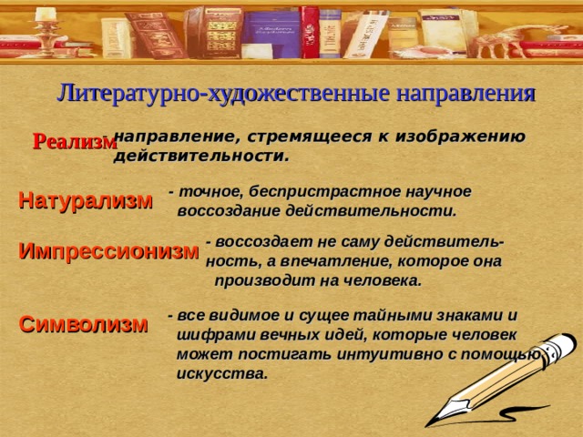 Литературно-художественные направления Реализм  направление, стремящееся к изображению  действительности. - точное, беспристрастное научное  воссоздание действительности. Натурализм - воссоздает не саму действитель-ность, а впечатление, которое она  производит на человека. Импрессионизм - все видимое и сущее тайными знаками и  шифрами вечных идей, которые человек  может постигать интуитивно с помощью  искусства. Символизм 