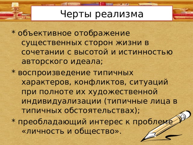 Черты реализма * объективное отображение существенных сторон жизни в сочетании с высотой и истинностью авторского идеала; * воспроизведение типичных характеров, конфликтов, ситуаций при полноте их художественной индивидуализации (типичные лица в типичных обстоятельствах); * преобладающий интерес к проблеме «личность и общество». 
