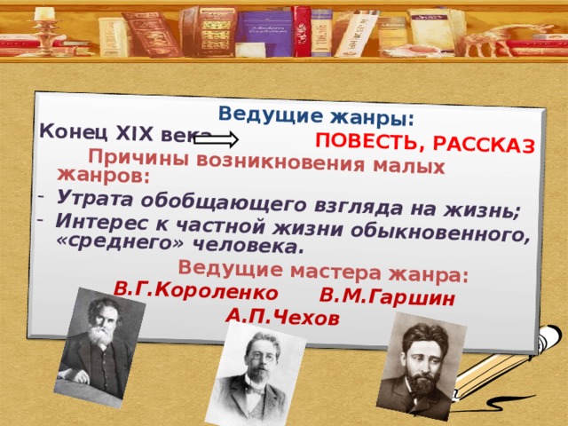  Ведущие жанры: Конец XIX века ПОВЕСТЬ, РАССКАЗ  Причины возникновения малых жанров: Утрата обобщающего взгляда на жизнь; Интерес к частной жизни обыкновенного, «среднего» человека.  Ведущие мастера жанра: В.Г.Короленко    В.М.Гаршин А.П.Чехов 