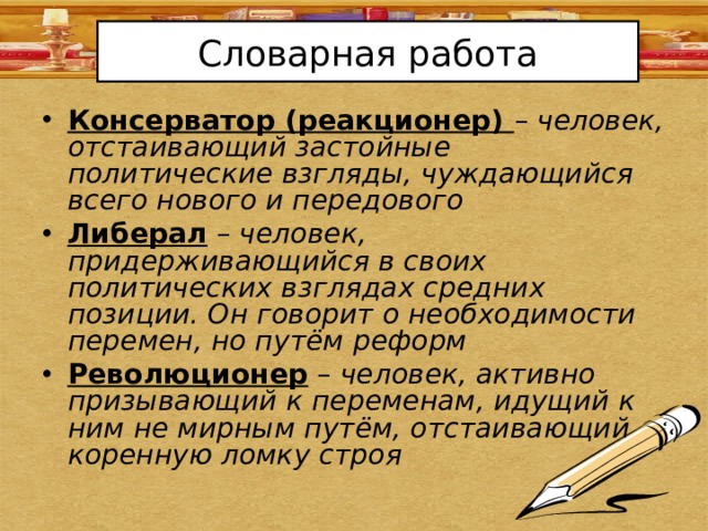 Словарная работа Консерватор (реакционер) – человек, отстаивающий застойные политические взгляды, чуждающийся всего нового и передового Либерал – человек, придерживающийся в своих политических взглядах средних позиции. Он говорит о необходимости перемен, но путём реформ Революционер – человек, активно призывающий к переменам, идущий к ним не мирным путём, отстаивающий коренную ломку строя 