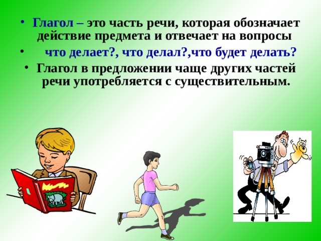 Глагол – это часть речи, которая обозначает действие предмета и отвечает на вопросы  что делает?, что делал?,что будет делать?  Глагол в предложении чаще других частей речи употребляется с существительным.  