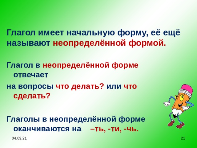 Глагол имеет начальную форму, её ещё называют неопределённой формой. Глагол в неопределённой форме отвечает на вопросы что делать?  или  что сделать?  Глаголы в неопределённой форме оканчиваются на –ть, -ти, -чь.  04.03.21  
