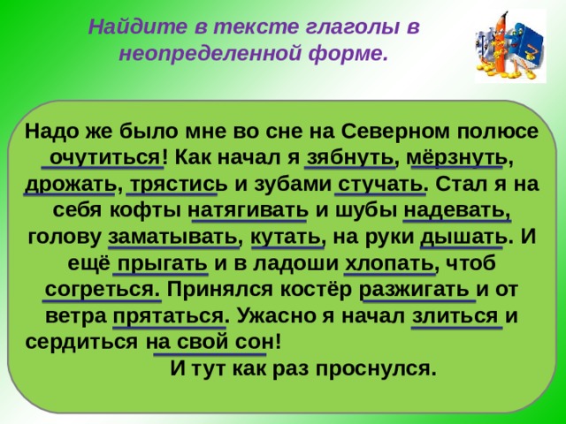 Найдите в тексте глаголы в неопределенной форме. Надо же было мне во сне на Северном полюсе очутиться! Как начал я зябнуть, мёрзнуть, дрожать, трястись и зубами стучать. Стал я на себя кофты натягивать и шубы надевать, голову заматывать, кутать, на руки дышать. И ещё прыгать и в ладоши хлопать, чтоб согреться. Принялся костёр разжигать и от ветра прятаться. Ужасно я начал злиться и сердиться на свой сон! И тут как раз проснулся. 