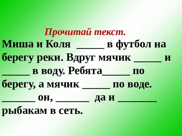 Прочитай текст.  Миша и Коля _____ в футбол на берегу реки. Вдруг мячик _____ и _____ в воду. Ребята_____ по берегу, а мячик _____ по воде. ______ он, ______ да и _______ рыбакам в сеть.  