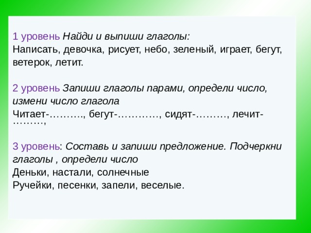 1  уровень  Найди и выпиши глаголы: Написать, девочка, рисует, небо, зеленый, играет, бегут, ветерок, летит. 2  уровень  Запиши глаголы парами, определи число,  измени число глагола Читает-………., бегут-…………, сидят-………, лечит-………, 3 уровень : Составь и запиши предложение. Подчеркни  глаголы , определи число Деньки, настали, солнечные Ручейки, песенки, запели, веселые.   