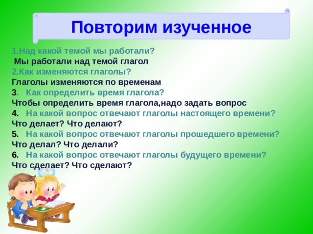 Повторим изученное    Над какой темой мы работали?  Мы работали над темой глагол Как изменяются глаголы? Глаголы изменяются по временам 3 . Как определить время глагола? Чтобы определить время глагола,надо задать вопрос 4. На какой вопрос отвечают глаголы настоящего времени? Что делает? Что делают? 5. На какой вопрос отвечают глаголы прошедшего времени? Что делал? Что делали? 6. На какой вопрос отвечают глаголы будущего времени? Что сделает? Что сделают?      