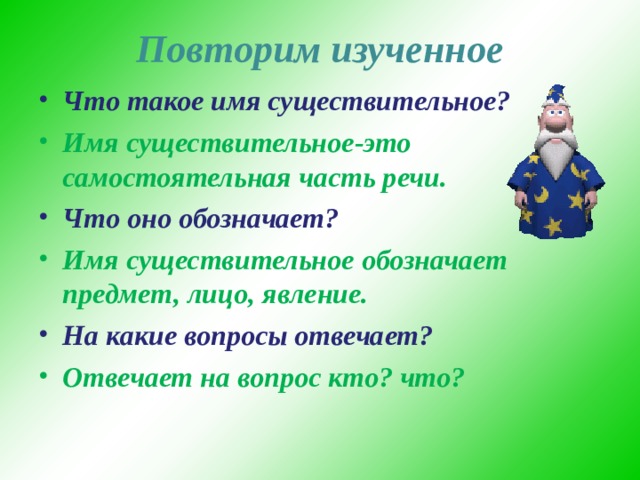 Повторим изученное Что такое имя существительное? Имя существительное-это самостоятельная часть речи. Что оно обозначает? Имя существительное обозначает предмет, лицо, явление. На какие вопросы отвечает? Отвечает на вопрос кто? что?  
