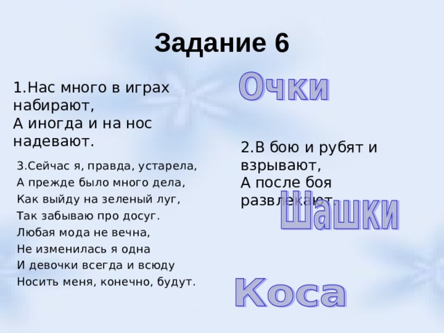 Задание 6 1.Нас много в играх набирают, А иногда и на нос надевают. 2.В бою и рубят и взрывают, А после боя развлекают. 3.Сейчас я, правда, устарела, А прежде было много дела, Как выйду на зеленый луг, Так забываю про досуг. Любая мода не вечна, Не изменилась я одна И девочки всегда и всюду Носить меня, конечно, будут. 