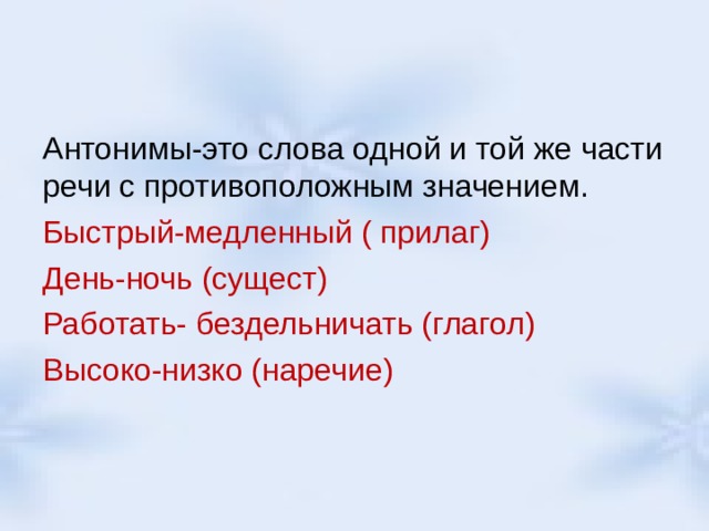 Антонимы-это слова одной и той же части речи с противоположным значением. Быстрый-медленный ( прилаг) День-ночь (сущест) Работать- бездельничать (глагол) Высоко-низко (наречие) 