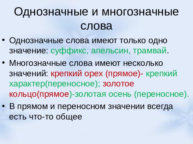 Однозначные и многозначные слова Однозначные слова имеют только одно значение: суффикс, апельсин, трамвай . Многозначные слова имеют несколько значений: крепкий орех (прямое)- крепкий характер(переносное); золотое кольцо(прямое )-золотая осень (переносное). В прямом и переносном значении всегда есть что-то общее 
