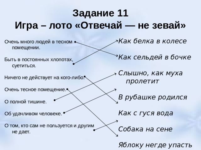 Задание 11  Игра – лото «Отвечай — не зевай» Как белка в колесе  Как сельдей в бочке  Слышно, как муха пролетит В рубашке родился  Как с гуся вода Собака на сене Яблоку негде упасть Очень много людей в тесном помещении. Быть в постоянных хлопотах, суетиться. Ничего не действует на кого-либо. Очень тесное помещение. О полной тишине. Об удачливом человеке. О том, кто сам не пользуется и другим не дает. 