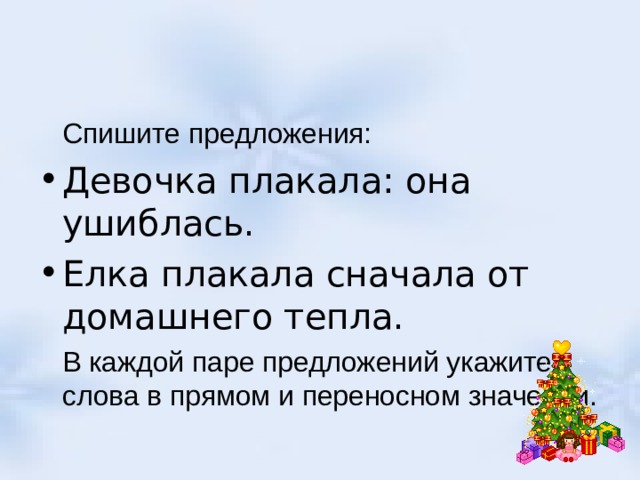  Спишите предложения: Девочка плакала: она ушиблась. Елка плакала сначала от домашнего тепла.  В каждой паре предложений укажите слова в прямом и переносном значении. 