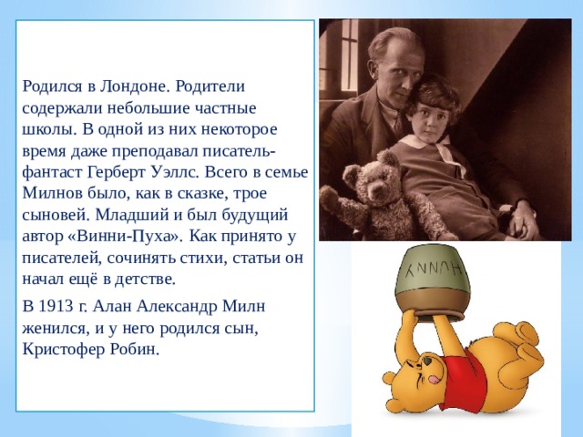 Родился в Лондоне. Родители содержали небольшие частные школы. В одной из них некоторое время даже преподавал писатель-фантаст Герберт Уэллс. Всего в семье Милнов было, как в сказке, трое сыновей. Младший и был будущий автор «Винни-Пуха». Как принято у писателей, сочинять стихи, статьи он начал ещё в детстве. В 1913 г. Алан Александр Милн женился, и у него родился сын, Кристофер Робин. 