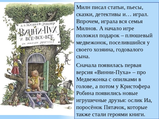 Милн писал статьи, пьесы, сказки, детективы и… играл. Впрочем, играла вся семья Милнов. А начало игре положил подарок – плюшевый медвежонок, поселившийся у своего хозяина, годовалого сына. Сначала появилась первая версия «Винни-Пуха» – про Медвежонка с опилками в голове, а потом у Кристофера Робина появились новые игрушечные друзья: ослик Иа, поросёнок Пятачок, которые также стали героями книги. 
