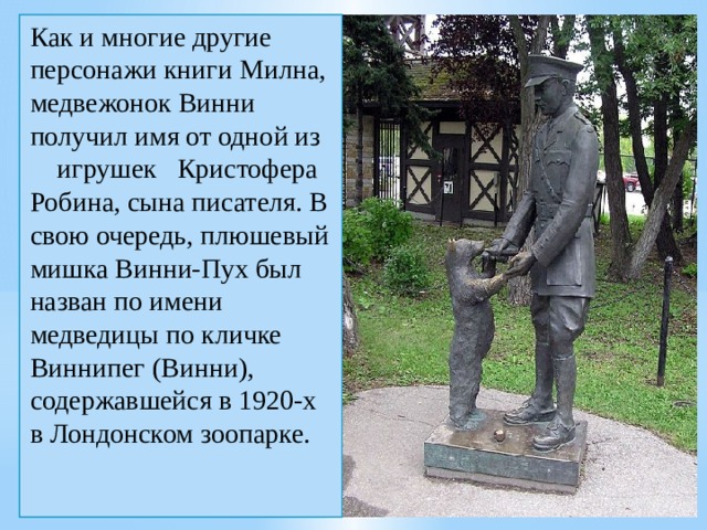 Как и многие другие персонажи книги Милна, медвежонок Винни получил имя от одной из игрушек  Кристофера Робина, сына писателя. В свою очередь, плюшевый мишка Винни-Пух был назван по имени медведицы по кличке Виннипег (Винни), содержавшейся в 1920-х в Лондонском зоопарке. 