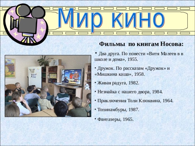 Фильмы  по книгам Носова:  Два друга. По повести «Витя Малеев в в школе и дома», 1955.  Дружок. По рассказам «Дружок» и «Мишкина каша» , 1958.  Живая радуга , 1982.  Незнайка с нашего двора, 1 984.  Приключения Толи Клюквина , 1964.  Топинамбуры, 1987.  Фантазеры , 1965 .  