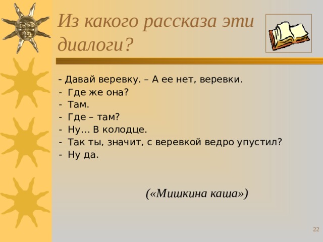 Из какого рассказа эти диалоги?  -  Давай веревку. – А ее нет, веревки.  - Где же она?  - Там.  - Где – там?  - Ну… В колодце.  - Так ты, значит, с веревкой ведро упустил?  - Ну да. («Мишкина каша»)  