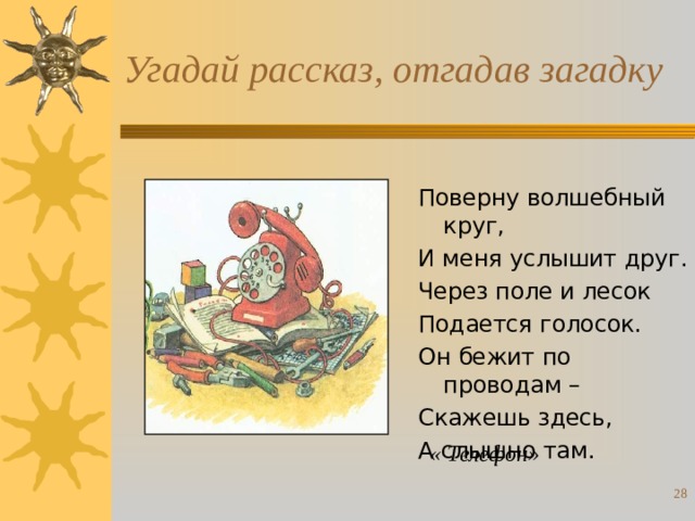 Угадай рассказ, отгадав загадку Поверну волшебный круг, И меня услышит друг. Через поле и лесок Подается голосок. Он бежит по проводам – Скажешь здесь, А слышно там. « Телефон»  