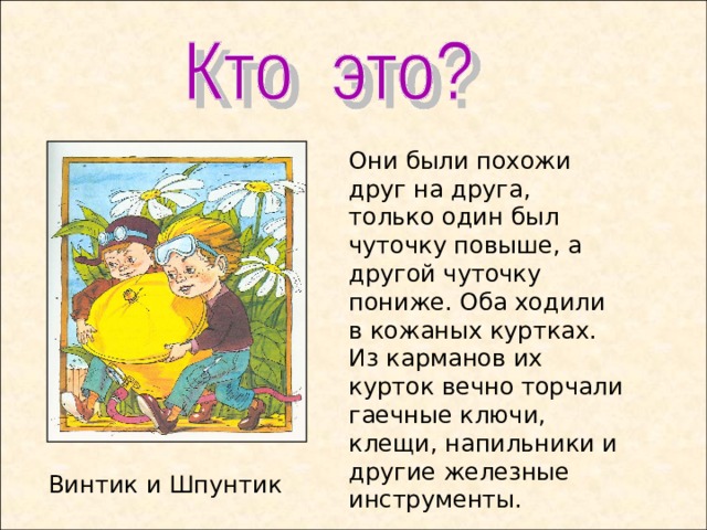 Они были похожи друг на друга, только один был чуточку повыше, а другой чуточку пониже. Оба ходили в кожаных куртках. Из карманов их курток вечно торчали гаечные ключи, клещи, напильники и другие железные инструменты. Винтик и Шпунтик  