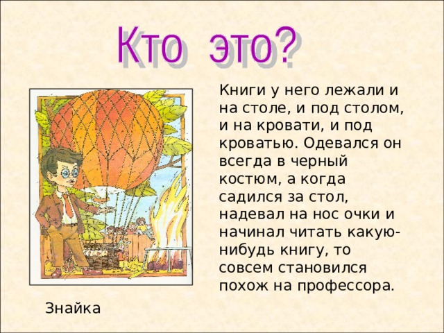 Книги у него лежали и на столе, и под столом, и на кровати, и под кроватью. Одевался он всегда в черный костюм, а когда садился за стол, надевал на нос очки и начинал читать какую-нибудь книгу, то совсем становился похож на профессора. Знайка  