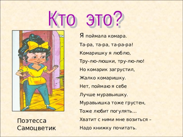 Я поймала комара. Та-ра, та-ра, та-ра-ра! Комаришку я люблю, Тру-лю-люшки, тру-лю-лю! Но комарик загрустил, Жалко комаришку. Нет, поймаю я себе Лучше муравьишку. Муравьишка тоже грустен, Тоже любит погулять… Хватит с ними мне возиться – Надо книжку почитать. Поэтесса Самоцветик  