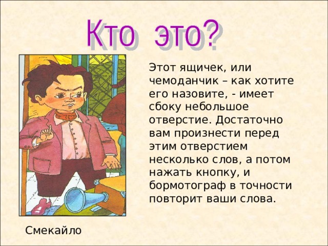 Этот ящичек, или чемоданчик – как хотите его назовите, - имеет сбоку небольшое отверстие. Достаточно вам произнести перед этим отверстием несколько слов, а потом нажать кнопку, и бормотограф в точности повторит ваши слова. Смекайло  