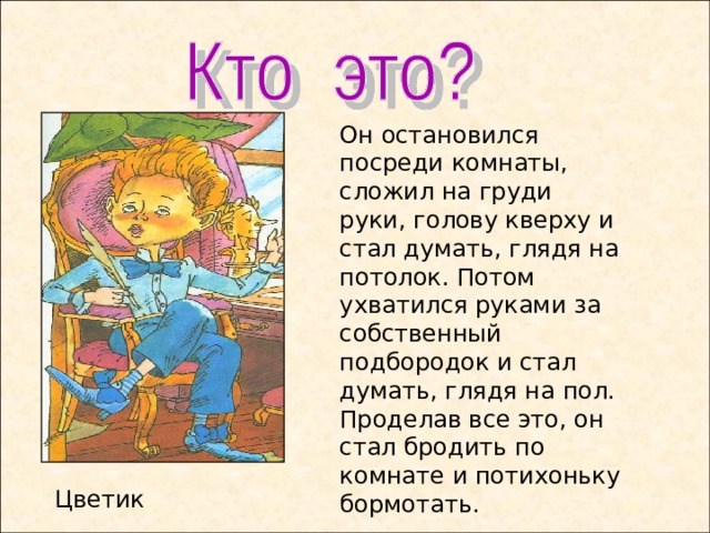 Он остановился посреди комнаты, сложил на груди руки, голову кверху и стал думать, глядя на потолок. Потом ухватился руками за собственный подбородок и стал думать, глядя на пол. Проделав все это, он стал бродить по комнате и потихоньку бормотать. Цветик  