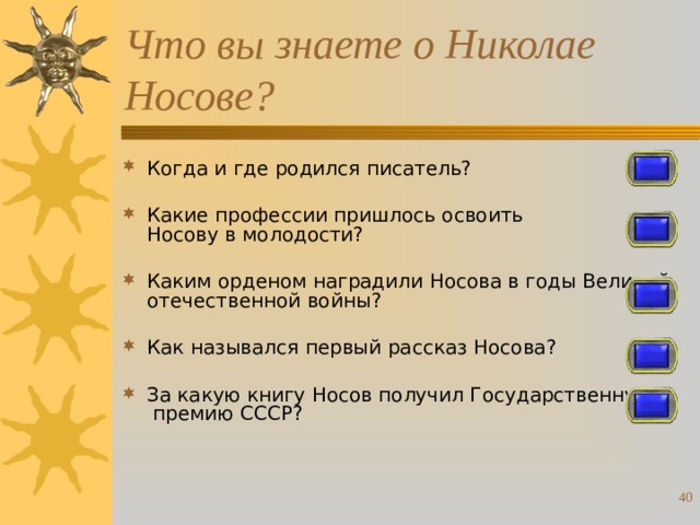 Что вы знаете о Николае Носове? Когда и где родился писатель? Какие профессии пришлось освоить Носову в молодости? Каким орденом наградили Носова в годы Великой отечественной войны? Как назывался первый рассказ Носова? За какую книгу Носов получил Государственную премию СССР?  