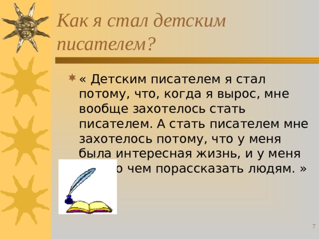 Как я стал детским писателем? « Детским писателем я стал потому, что, когда я вырос, мне вообще захотелось стать писателем. А стать писателем мне захотелось потому, что у меня была интересная жизнь, и у меня было о чем порассказать людям. »  